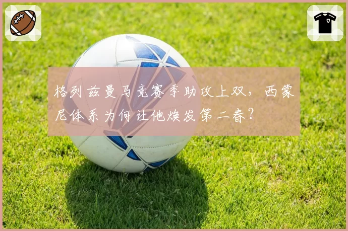 格列兹曼马竞赛季助攻上双,西蒙尼体系为何让他焕发第二春?