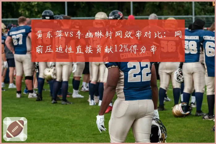 黄东萍vs李幽琳封网效率对比:网前压迫性直接贡献12%得分率