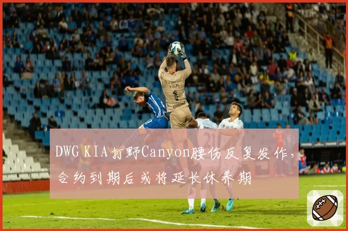DWG KIA打野Canyon腰伤反复发作,合约到期后或将延长休养期