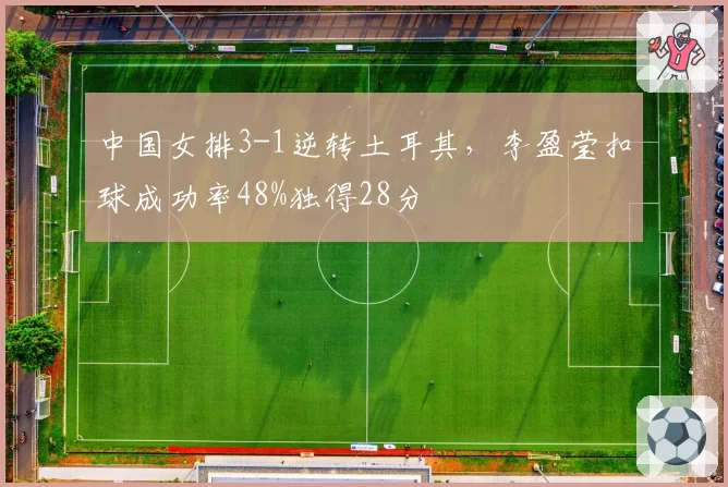 中国女排3-1逆转土耳其,李盈莹扣球成功率48%独得28分