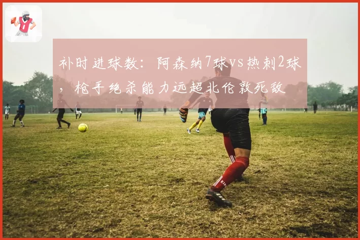 补时进球数：阿森纳7球vs热刺2球，枪手绝杀能力远超北伦敦死敌