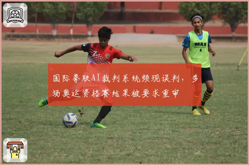 国际拳联AI裁判系统频现误判，多场奥运资格赛结果被要求重审
