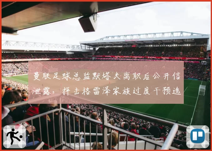 曼联足球总监默塔夫离职后公开信泄露，抨击格雷泽家族过度干预选帅