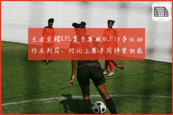王者荣耀KPL夏季赛狼队Fly争议动作未判罚,对比上赛季同样案例裁判尺度前后矛盾