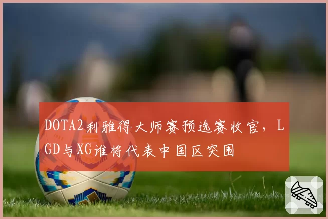 DOTA2利雅得大师赛预选赛收官,LGD与XG谁将代表中国区突围