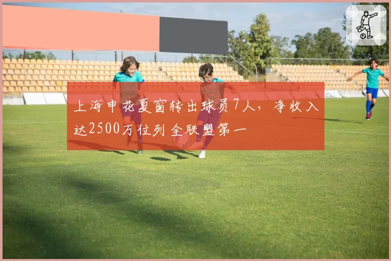 上海申花夏窗转出球员7人,净收入达2500万位列全联盟第一